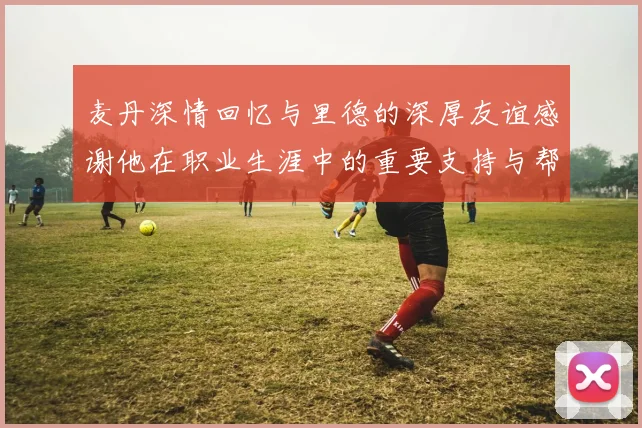 麦丹深情回忆与里德的深厚友谊感谢他在职业生涯中的重要支持与帮助