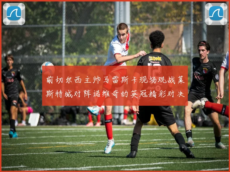 前切尔西主帅马雷斯卡现场观战莱斯特城对阵诺维奇的英冠精彩对决