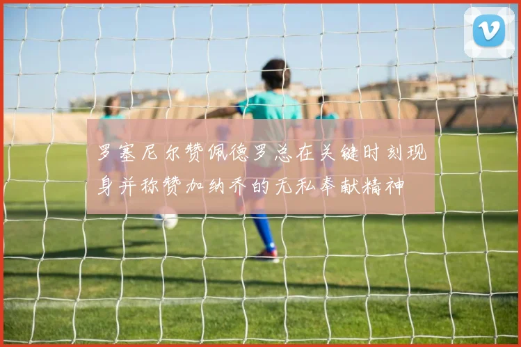 罗塞尼尔赞佩德罗总在关键时刻现身并称赞加纳乔的无私奉献精神