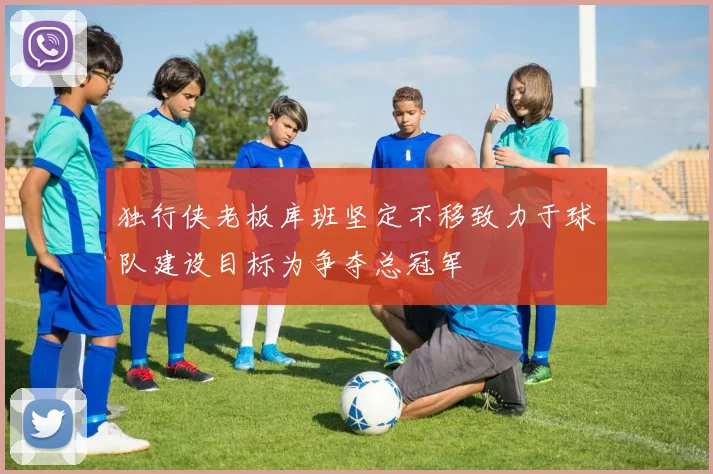 独行侠老板库班坚定不移致力于球队建设目标为争夺总冠军