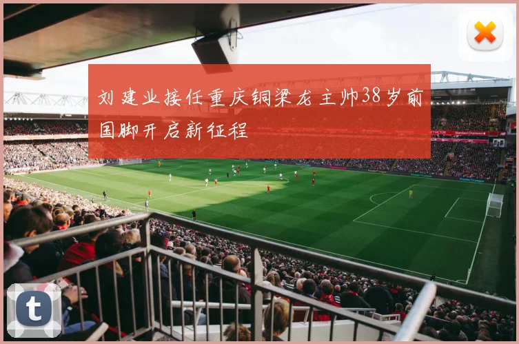 刘建业接任重庆铜梁龙主帅38岁前国脚开启新征程