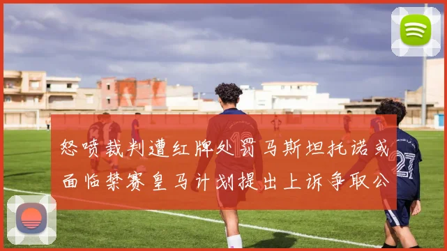 怒喷裁判遭红牌处罚马斯坦托诺或面临禁赛皇马计划提出上诉争取公正处理