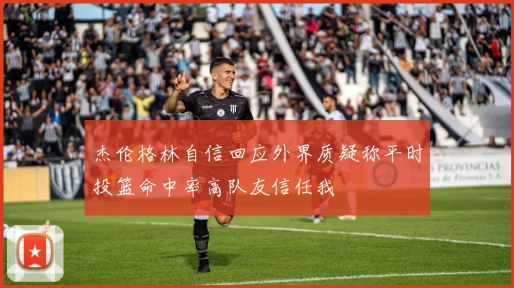 杰伦格林自信回应外界质疑称平时投篮命中率高队友信任我