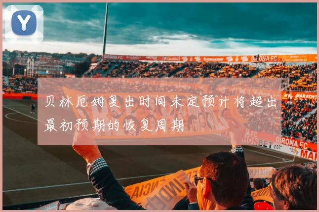 贝林厄姆复出时间未定预计将超出最初预期的恢复周期