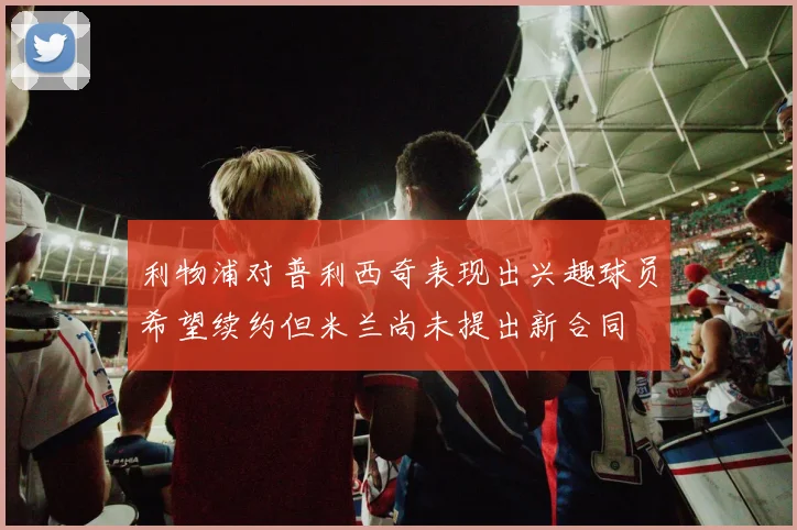 利物浦对普利西奇表现出兴趣球员希望续约但米兰尚未提出新合同