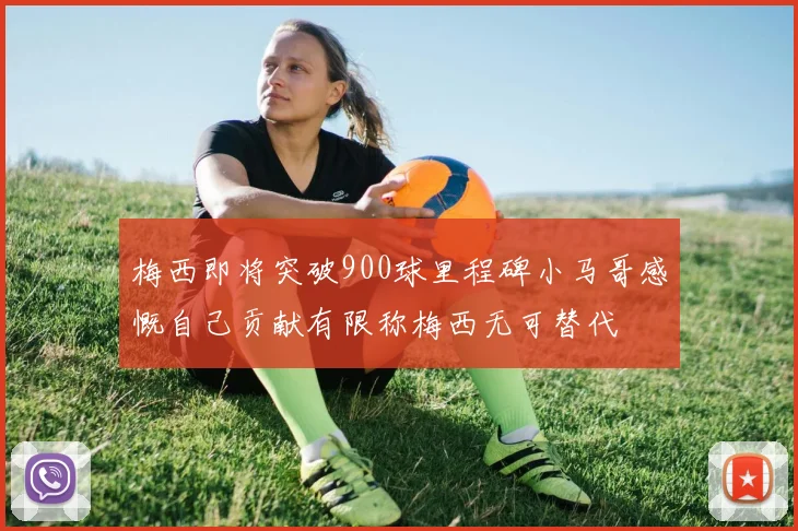 梅西即将突破900球里程碑小马哥感慨自己贡献有限称梅西无可替代