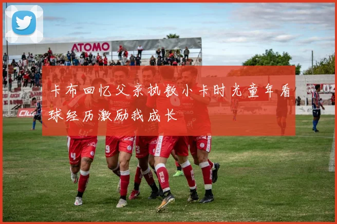 卡布回忆父亲执教小卡时光童年看球经历激励我成长