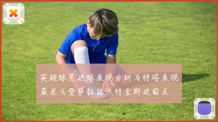 英超球员进球表现分析马特塔表现最差戈登萨拉赫沃特金斯进前五