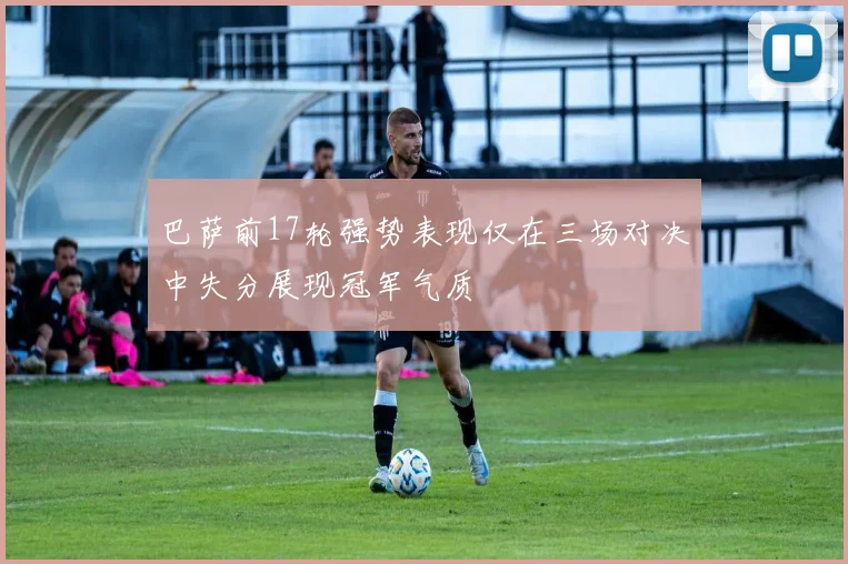 巴萨前17轮强势表现仅在三场对决中失分展现冠军气质