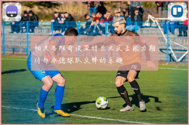 帕夫洛维奇谈亚特兰大反击能力期待与非德球队交锋的乐趣