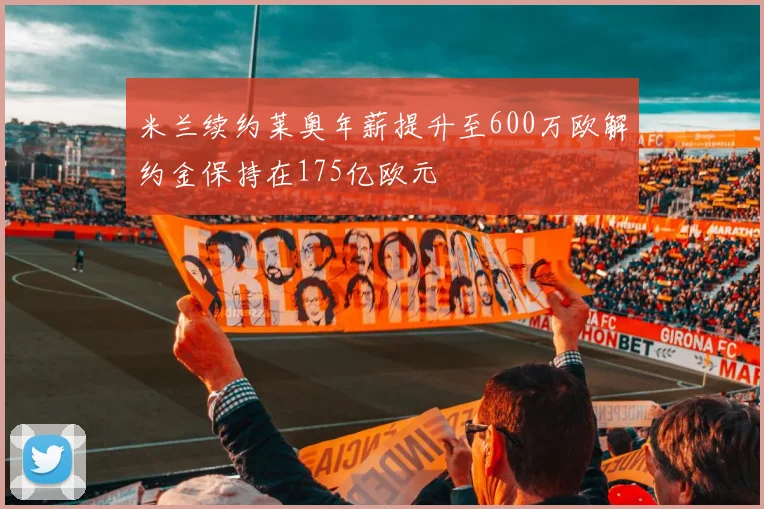 米兰续约莱奥年薪提升至600万欧解约金保持在175亿欧元