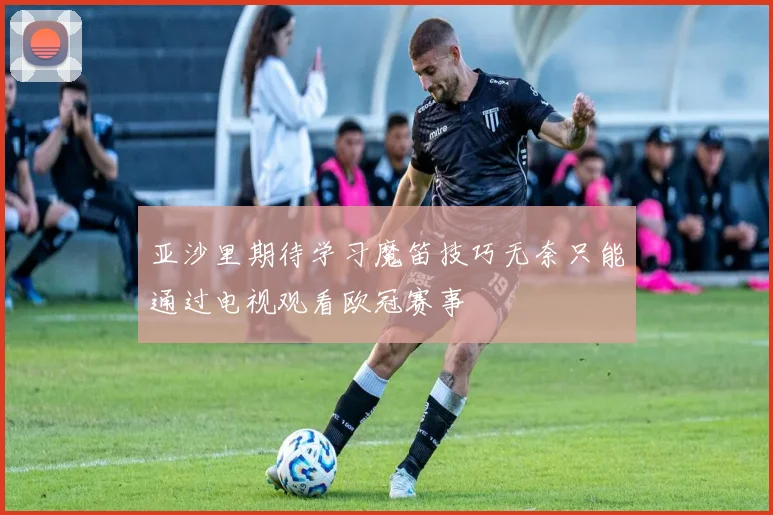亚沙里期待学习魔笛技巧无奈只能通过电视观看欧冠赛事
