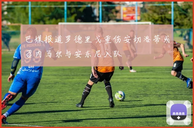 巴媒报道罗德里戈重伤安切洛蒂或召内马尔与安东尼入队
