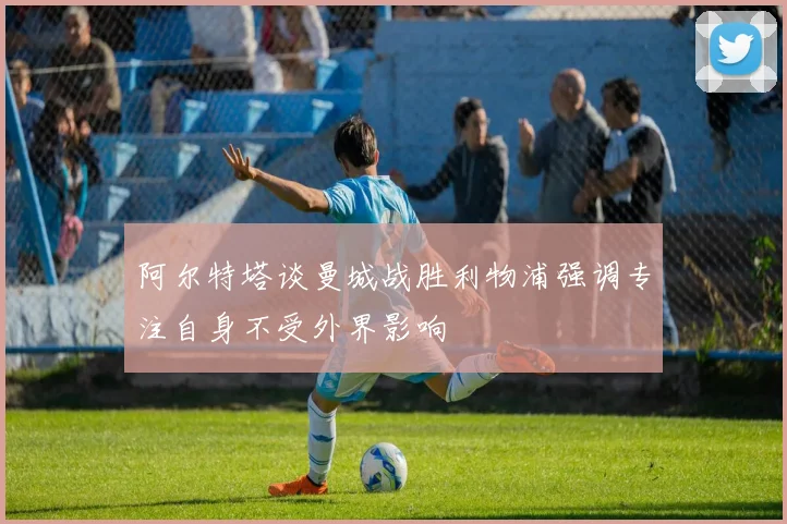 阿尔特塔谈曼城战胜利物浦强调专注自身不受外界影响