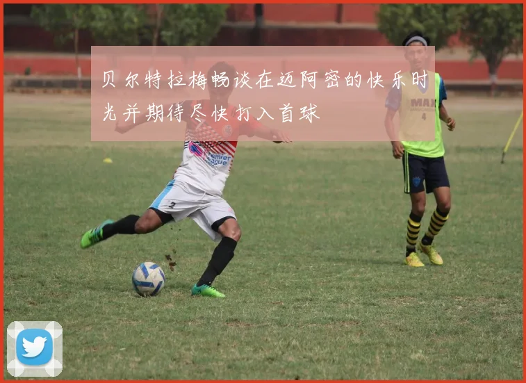 贝尔特拉梅畅谈在迈阿密的快乐时光并期待尽快打入首球