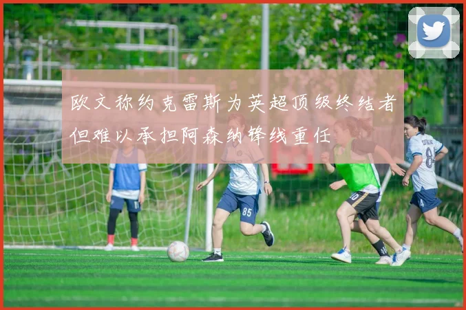 欧文称约克雷斯为英超顶级终结者但难以承担阿森纳锋线重任