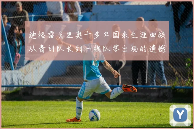迪格雷戈里奥十多年国米生涯回顾从青训队长到一线队零出场的遗憾