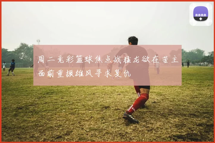 周二竞彩篮球焦点战猛龙欲在苦主面前重振雄风寻求复仇