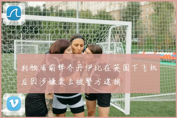 利物浦前锋乔丹伊比在英国下飞机后因涉嫌袭击被警方逮捕