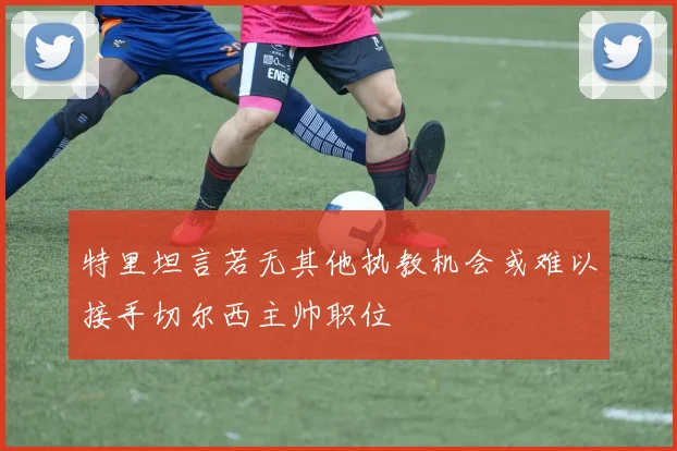 特里坦言若无其他执教机会或难以接手切尔西主帅职位