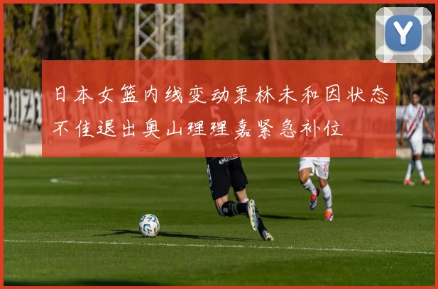 日本女篮内线变动栗林未和因状态不佳退出奥山理理嘉紧急补位