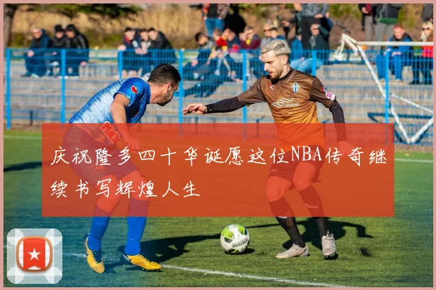 庆祝隆多四十华诞愿这位NBA传奇继续书写辉煌人生