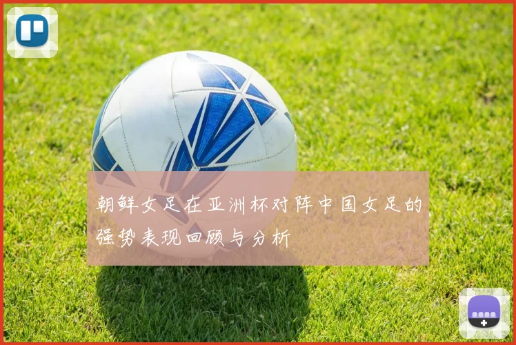 朝鲜女足在亚洲杯对阵中国女足的强势表现回顾与分析