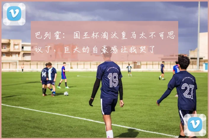 巴列霍：国王杯淘汰皇马太不可思议了，巨大的自豪感让我哭了