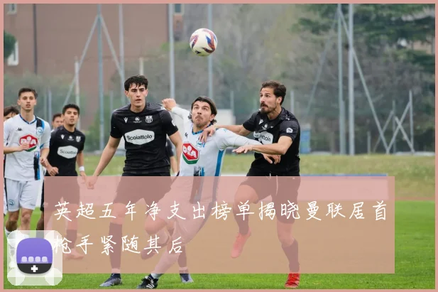 英超五年净支出榜单揭晓曼联居首枪手紧随其后