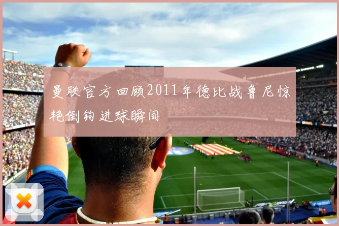 曼联官方回顾2011年德比战鲁尼惊艳倒钩进球瞬间