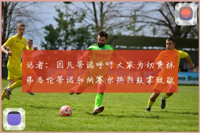 记者：因凡蒂诺呼吁大家为切费林弗洛伦蒂诺和纳赛尔热烈鼓掌致敬