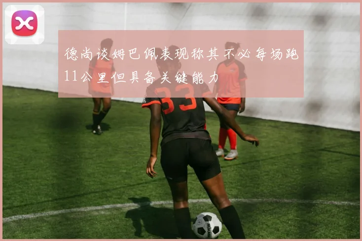 德尚谈姆巴佩表现称其不必每场跑11公里但具备关键能力