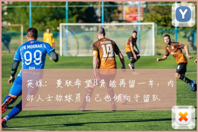 英媒：曼联希望B费能再留一年，内部人士称球员自己也倾向于留队